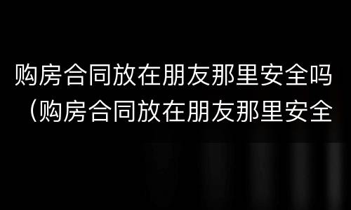购房合同放在朋友那里安全吗（购房合同放在朋友那里安全吗有效吗）