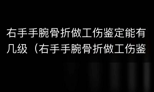 右手手腕骨折做工伤鉴定能有几级（右手手腕骨折做工伤鉴定能有几级呢）