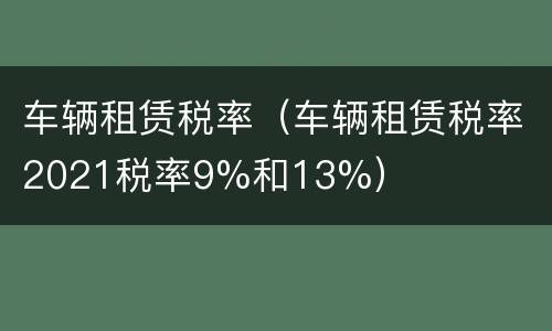 车辆租赁税率（车辆租赁税率2021税率9%和13%）