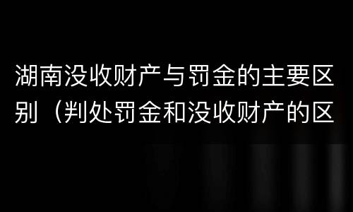 湖南没收财产与罚金的主要区别（判处罚金和没收财产的区别）