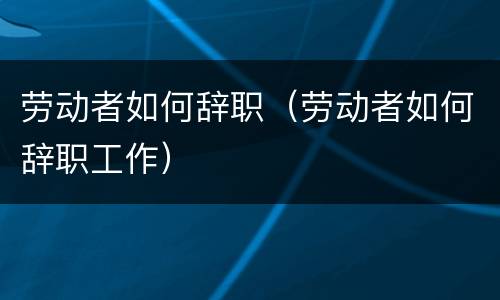 劳动者如何辞职（劳动者如何辞职工作）