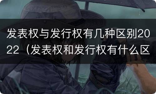 发表权与发行权有几种区别2022（发表权和发行权有什么区别）