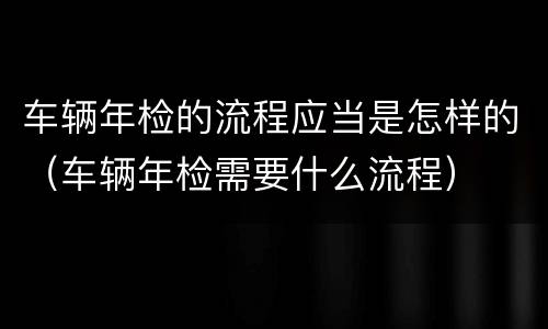 车辆年检的流程应当是怎样的（车辆年检需要什么流程）