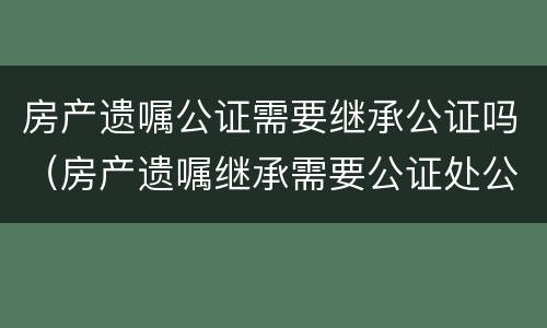 房产遗嘱公证需要继承公证吗（房产遗嘱继承需要公证处公证吗）
