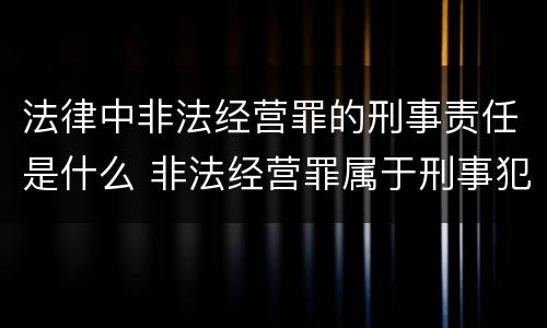 法律中非法经营罪的刑事责任是什么 非法经营罪属于刑事犯罪