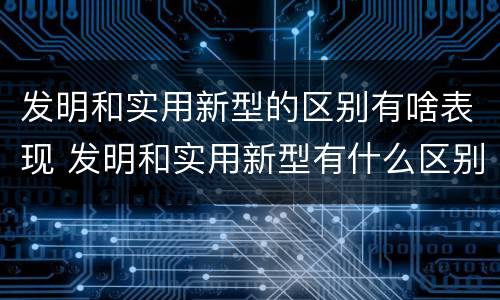 发明和实用新型的区别有啥表现 发明和实用新型有什么区别