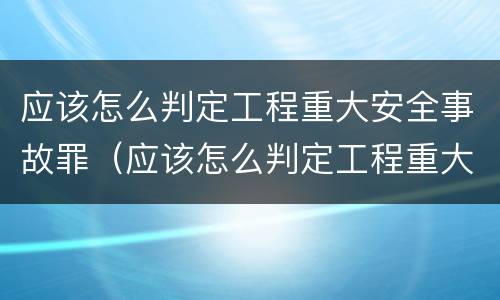 应该怎么判定工程重大安全事故罪（应该怎么判定工程重大安全事故罪名）