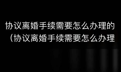 协议离婚手续需要怎么办理的（协议离婚手续需要怎么办理的证件）