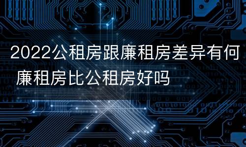 2022公租房跟廉租房差异有何 廉租房比公租房好吗