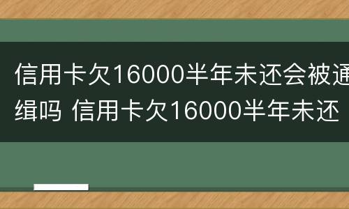 信用卡欠16000半年未还会被通缉吗 信用卡欠16000半年未还会被通缉吗知乎