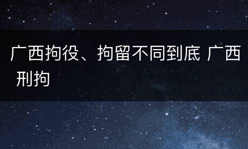 广西拘役、拘留不同到底 广西 刑拘