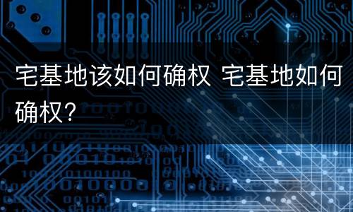 宅基地该如何确权 宅基地如何确权?