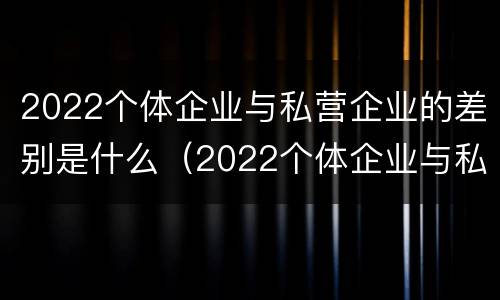 2022个体企业与私营企业的差别是什么（2022个体企业与私营企业的差别是什么呀）