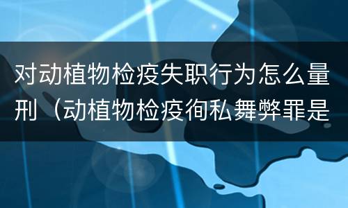 对动植物检疫失职行为怎么量刑（动植物检疫徇私舞弊罪是故意犯罪对还是错）