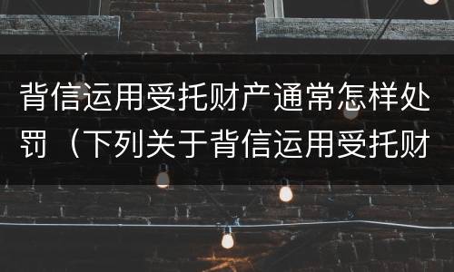 背信运用受托财产通常怎样处罚（下列关于背信运用受托财产的说法正确的有）