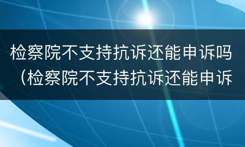 检察院不支持抗诉还能申诉吗（检察院不支持抗诉还能申诉吗知乎）