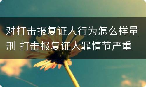 对打击报复证人行为怎么样量刑 打击报复证人罪情节严重