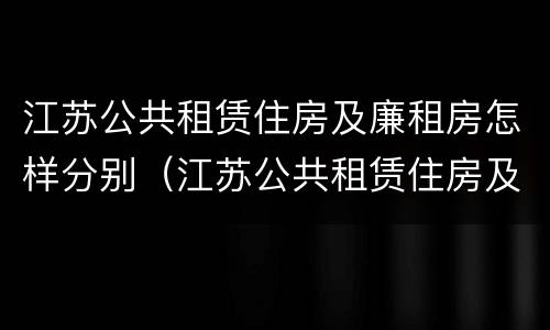 江苏公共租赁住房及廉租房怎样分别（江苏公共租赁住房及廉租房怎样分别认定）