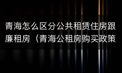 青海怎么区分公共租赁住房跟廉租房（青海公租房购买政策）