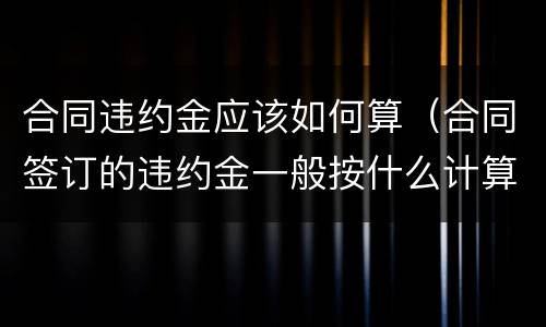 合同违约金应该如何算（合同签订的违约金一般按什么计算）
