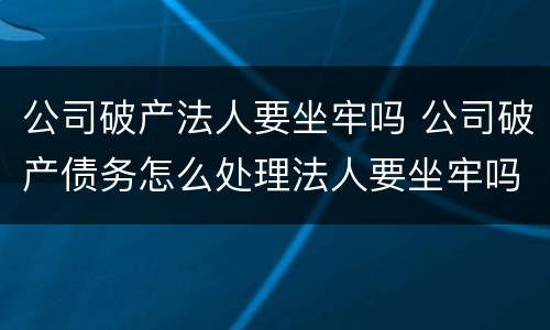 公司破产法人要坐牢吗 公司破产债务怎么处理法人要坐牢吗?
