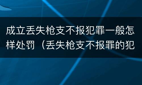 成立丢失枪支不报犯罪一般怎样处罚（丢失枪支不报罪的犯罪主体是）
