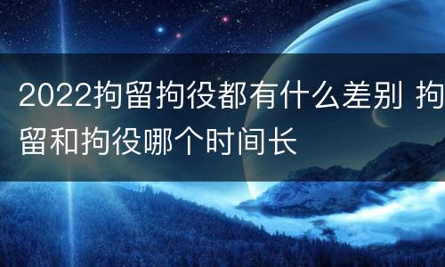 2022拘留拘役都有什么差别 拘留和拘役哪个时间长