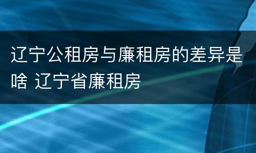 辽宁公租房与廉租房的差异是啥 辽宁省廉租房