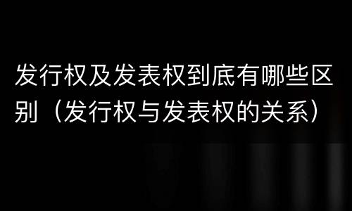 发行权及发表权到底有哪些区别（发行权与发表权的关系）
