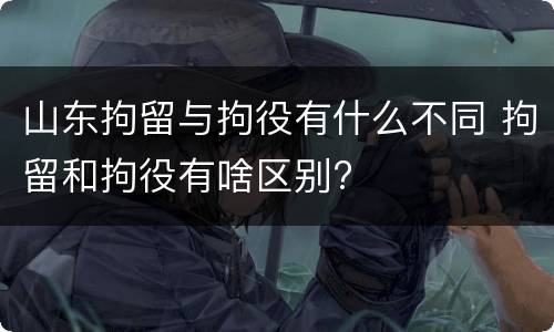 山东拘留与拘役有什么不同 拘留和拘役有啥区别?