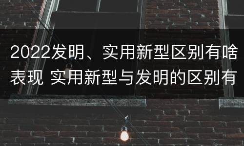 2022发明、实用新型区别有啥表现 实用新型与发明的区别有哪些