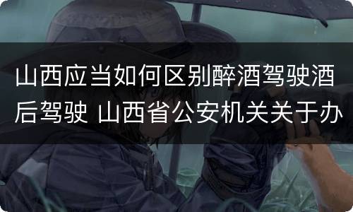 山西应当如何区别醉酒驾驶酒后驾驶 山西省公安机关关于办理醉酒驾驶