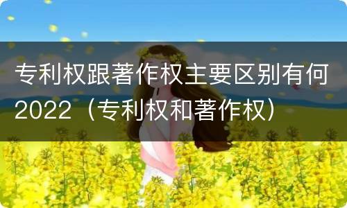 专利权跟著作权主要区别有何2022（专利权和著作权）