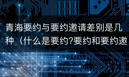 青海要约与要约邀请差别是几种（什么是要约?要约和要约邀请有何区别?）