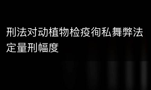 刑法对动植物检疫徇私舞弊法定量刑幅度