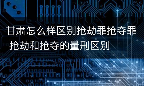甘肃怎么样区别抢劫罪抢夺罪 抢劫和抢夺的量刑区别