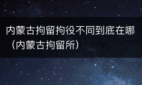 内蒙古拘留拘役不同到底在哪（内蒙古拘留所）