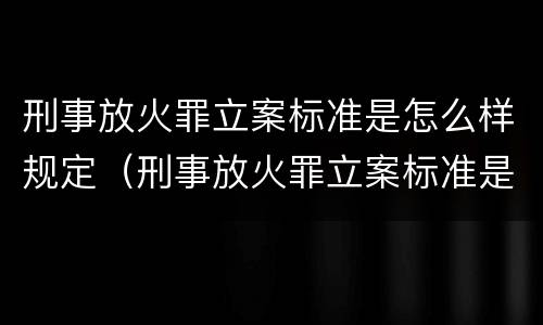 刑事放火罪立案标准是怎么样规定（刑事放火罪立案标准是怎么样规定的）