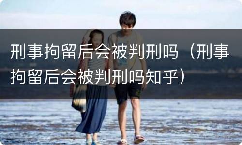 刑事拘留后会被判刑吗（刑事拘留后会被判刑吗知乎）