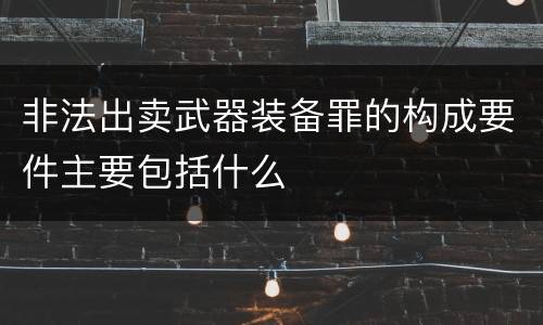非法出卖武器装备罪的构成要件主要包括什么