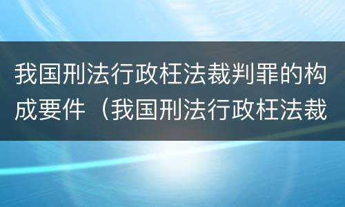 我国刑法行政枉法裁判罪的构成要件（我国刑法行政枉法裁判罪的构成要件是）