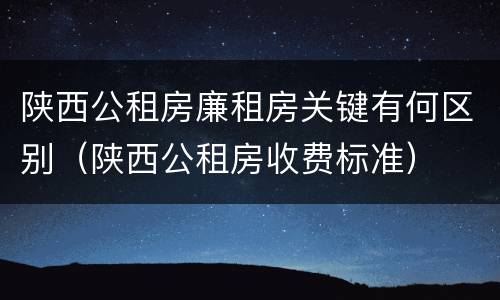 陕西公租房廉租房关键有何区别（陕西公租房收费标准）