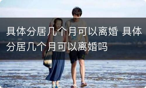具体分居几个月可以离婚 具体分居几个月可以离婚吗