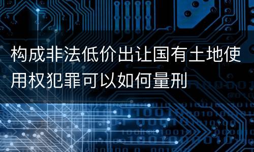 构成非法低价出让国有土地使用权犯罪可以如何量刑