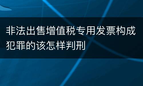 非法出售增值税专用发票构成犯罪的该怎样判刑