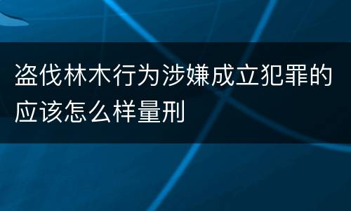 盗伐林木行为涉嫌成立犯罪的应该怎么样量刑