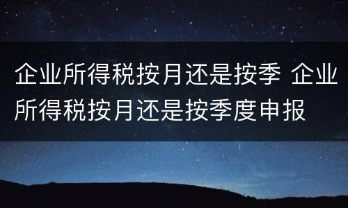 企业所得税按月还是按季 企业所得税按月还是按季度申报