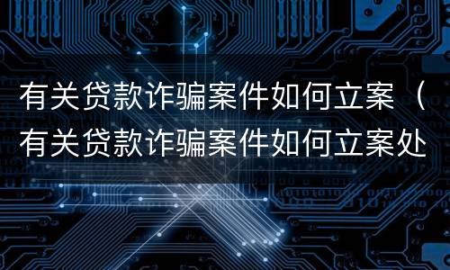 有关贷款诈骗案件如何立案（有关贷款诈骗案件如何立案处理）