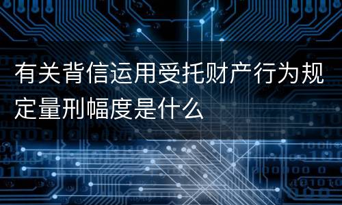 有关背信运用受托财产行为规定量刑幅度是什么