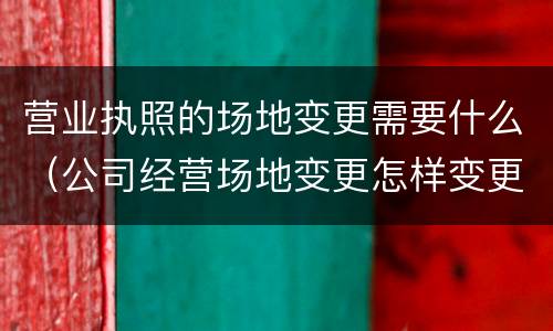营业执照的场地变更需要什么（公司经营场地变更怎样变更营业执照）